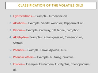 CLASSIFICATION OF THE VOLATILE OILS
1. Hydrocarbons— Example- Turpentine oil.
2. Alcohols— Example- Sandal wood oil, Peppermint oil.
3. Ketone— Example- Caraway, dill, fennel, camphor
4. Aldehyde— Example- Lemon grass oil, Cinnamon oil,
Saffron.
5. Phenols— Example- Clove, Ajowan, Tulsi.
6. Phenolic ethers— Example- Nutmeg, calamus.
7. Oxides— Example- Cardamom, Eucalyptus, Chenopodium
oil.
 
