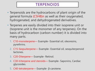 TERPENOIDS
• Terpenoids are the hydrocarbons of plant origin of the
general formula (C5H8)n as well as their oxygenated,
hydrogenated, and dehydrogenated derivatives.
• Terpenes are easily divided into their isoprene unit or
(Isoprene unit is the monomer of any terpenes). On the
basis of hydrocarbon (carbon number) it is divided into
many parts.
1. C10-monoterpene— Example- Essential oil, oleoresins,
pyrethrins.
2. C15-Seqsuiterpene— Example- Essential oil, sesquiterpenoid
lactones.
3. C20-Diterpene— Example- Retinol.
4. C30-triterpene and steroids— Example- Saponins, Cardiac
glycosides.
5. C40-tetraterpene— Example- β-carotene.
 