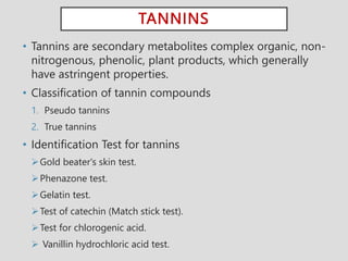 TANNINS
• Tannins are secondary metabolites complex organic, non-
nitrogenous, phenolic, plant products, which generally
have astringent properties.
• Classification of tannin compounds
1. Pseudo tannins
2. True tannins
• Identification Test for tannins
Gold beater's skin test.
Phenazone test.
Gelatin test.
Test of catechin (Match stick test).
Test for chlorogenic acid.
 Vanillin hydrochloric acid test.
 