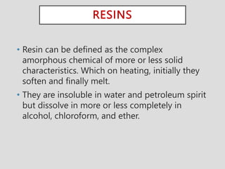 RESINS
• Resin can be defined as the complex
amorphous chemical of more or less solid
characteristics. Which on heating, initially they
soften and finally melt.
• They are insoluble in water and petroleum spirit
but dissolve in more or less completely in
alcohol, chloroform, and ether.
 
