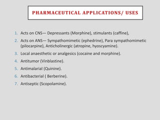 PHARMACEUTICAL APPLICATIONS/ USES
1. Acts on CNS— Depressants (Morphine), stimulants (caffine),
2. Acts on ANS— Sympathomimetic (ephedrine), Para sympathomimetic
(pilocarpine), Anticholinergic (atropine, hyoscyamine).
3. Local anaesthetic or analgesics (cocaine and morphine).
4. Antitumor (Vinblastine).
5. Antimalarial (Quinine).
6. Antibacterial ( Berberine).
7. Antiseptic (Scopolamine).
 
