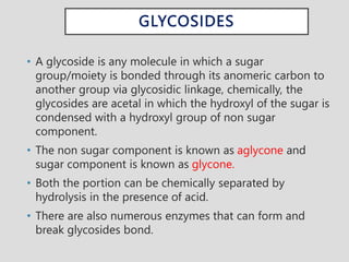 GLYCOSIDES
• A glycoside is any molecule in which a sugar
group/moiety is bonded through its anomeric carbon to
another group via glycosidic linkage, chemically, the
glycosides are acetal in which the hydroxyl of the sugar is
condensed with a hydroxyl group of non sugar
component.
• The non sugar component is known as aglycone and
sugar component is known as glycone.
• Both the portion can be chemically separated by
hydrolysis in the presence of acid.
• There are also numerous enzymes that can form and
break glycosides bond.
 