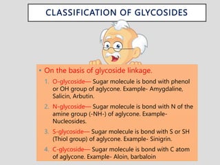 CLASSIFICATION OF GLYCOSIDES
• On the basis of glycoside linkage.
1. O-glycoside— Sugar molecule is bond with phenol
or OH group of aglycone. Example- Amygdaline,
Salicin, Arbutin.
2. N-glycoside— Sugar molecule is bond with N of the
amine group (-NH-) of aglycone. Example-
Nucleosides.
3. S-glycoside— Sugar molecule is bond with S or SH
(Thiol group) of aglycone. Example- Sinigrin.
4. C-glycoside— Sugar molecule is bond with C atom
of aglycone. Example- Aloin, barbaloin
 
