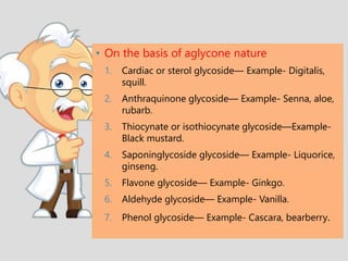 • On the basis of aglycone nature
1. Cardiac or sterol glycoside— Example- Digitalis,
squill.
2. Anthraquinone glycoside— Example- Senna, aloe,
rubarb.
3. Thiocynate or isothiocynate glycoside—Example-
Black mustard.
4. Saponinglycoside glycoside— Example- Liquorice,
ginseng.
5. Flavone glycoside— Example- Ginkgo.
6. Aldehyde glycoside— Example- Vanilla.
7. Phenol glycoside— Example- Cascara, bearberry.
 