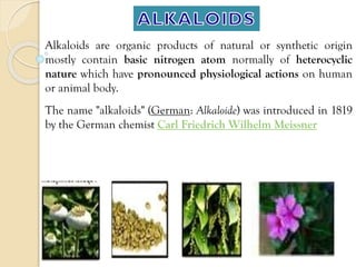 Alkaloids are organic products of natural or synthetic origin
mostly contain basic nitrogen atom normally of heterocyclic
nature which have pronounced physiological actions on human
or animal body.
The name "alkaloids" (German: Alkaloide) was introduced in 1819
by the German chemist Carl Friedrich Wilhelm Meissner
 