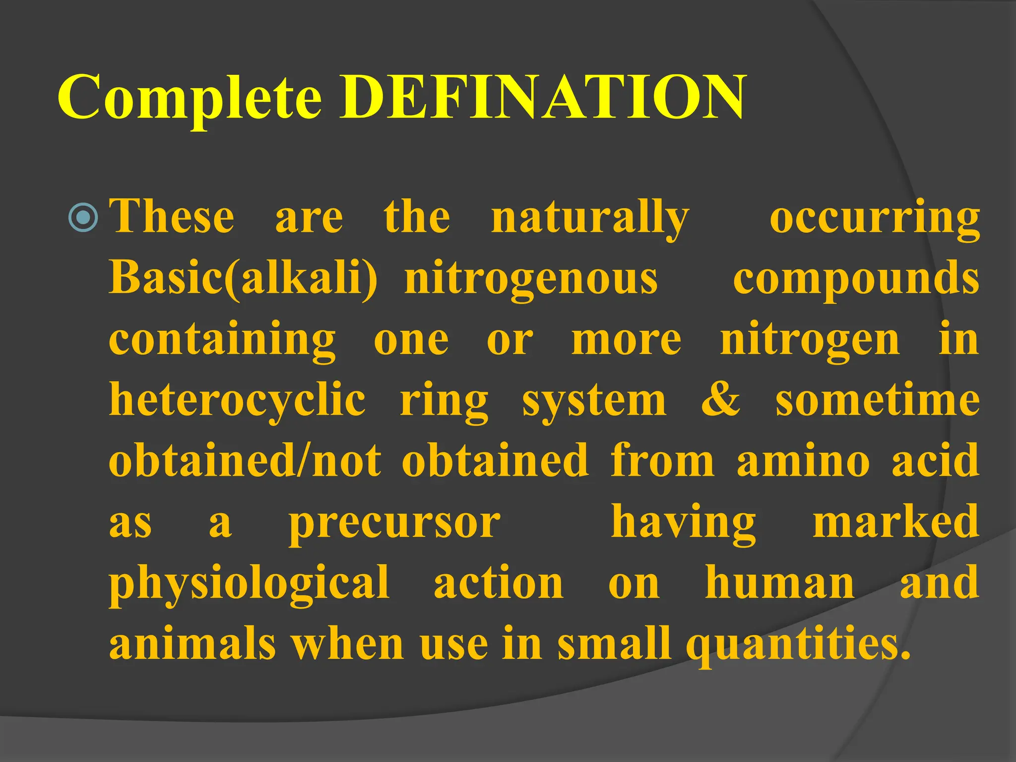 Complete DEFINATION
 These are the naturally occurring
Basic(alkali) nitrogenous compounds
containing one or more nitrogen in
heterocyclic ring system & sometime
obtained/not obtained from amino acid
as a precursor having marked
physiological action on human and
animals when use in small quantities.
 