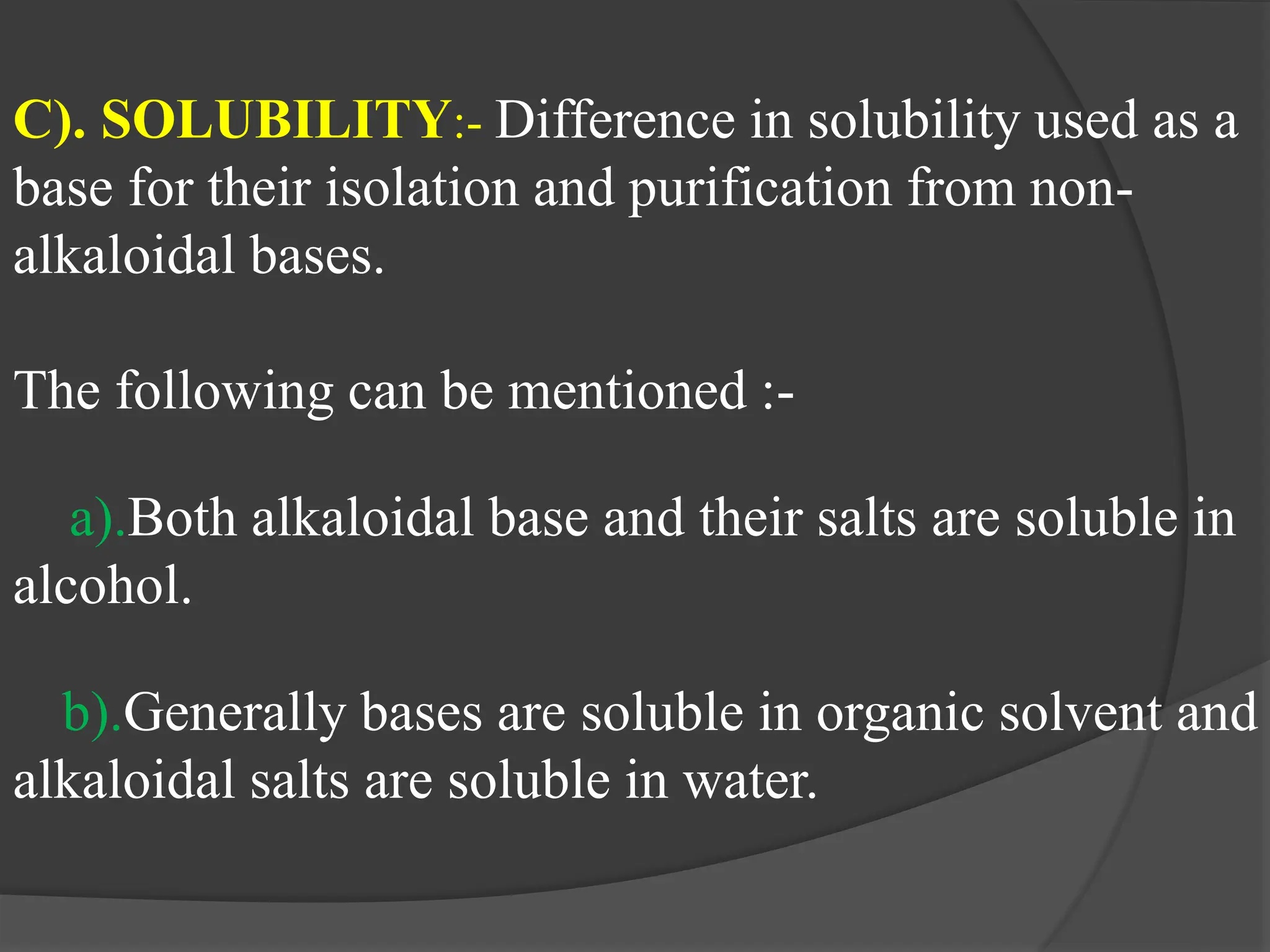C). SOLUBILITY:- Difference in solubility used as a
base for their isolation and purification from non-
alkaloidal bases.
The following can be mentioned :-
a).Both alkaloidal base and their salts are soluble in
alcohol.
b).Generally bases are soluble in organic solvent and
alkaloidal salts are soluble in water.
 