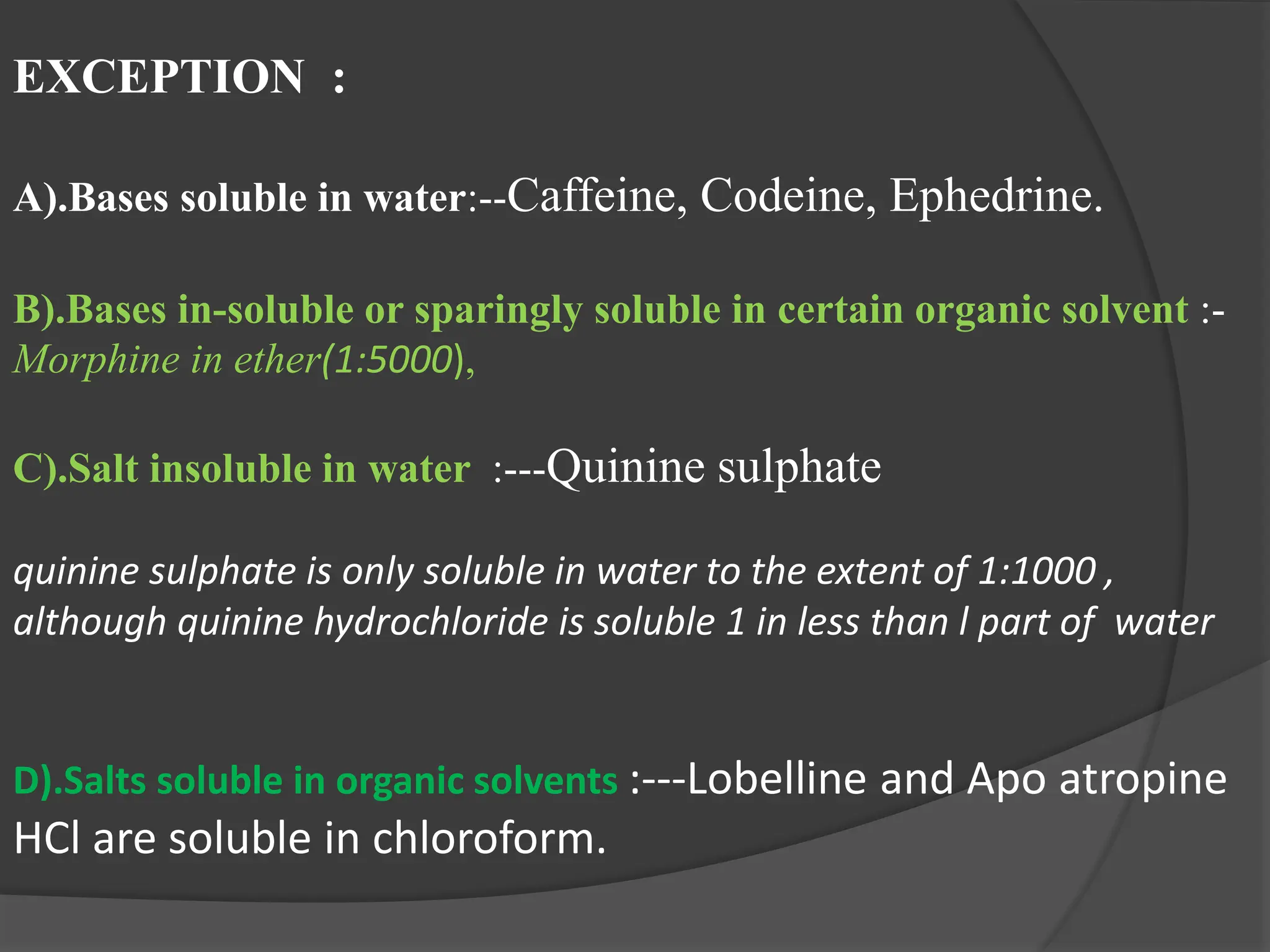 EXCEPTION :
A).Bases soluble in water:--Caffeine, Codeine, Ephedrine.
B).Bases in-soluble or sparingly soluble in certain organic solvent :-
Morphine in ether(1:5000),
C).Salt insoluble in water :---Quinine sulphate
quinine sulphate is only soluble in water to the extent of 1:1000 ,
although quinine hydrochloride is soluble 1 in less than l part of water
D).Salts soluble in organic solvents :---Lobelline and Apo atropine
HCl are soluble in chloroform.
 