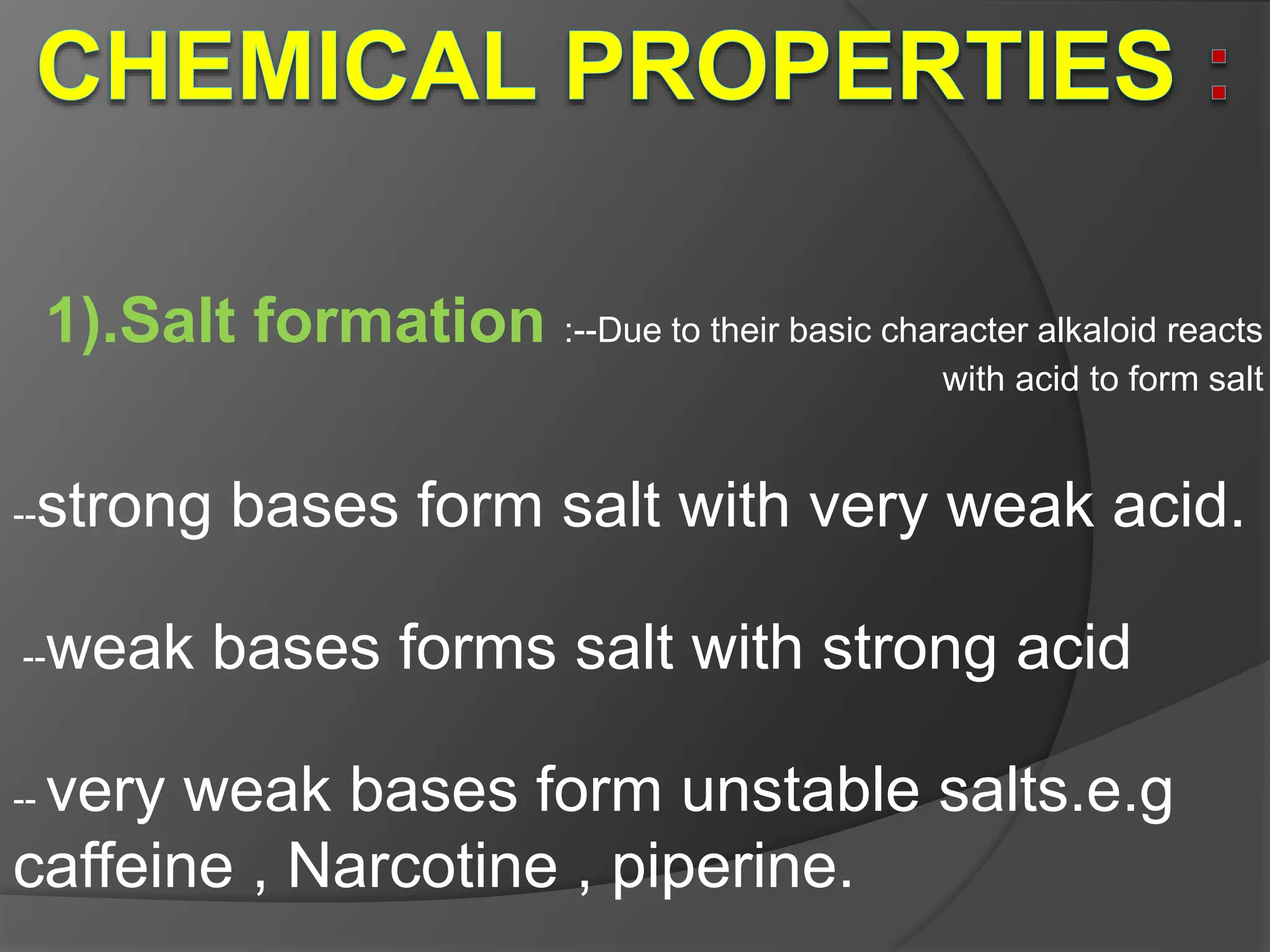 1).Salt formation :--Due to their basic character alkaloid reacts
with acid to form salt
--strong bases form salt with very weak acid.
--weak bases forms salt with strong acid
-- very weak bases form unstable salts.e.g
caffeine , Narcotine , piperine.
 