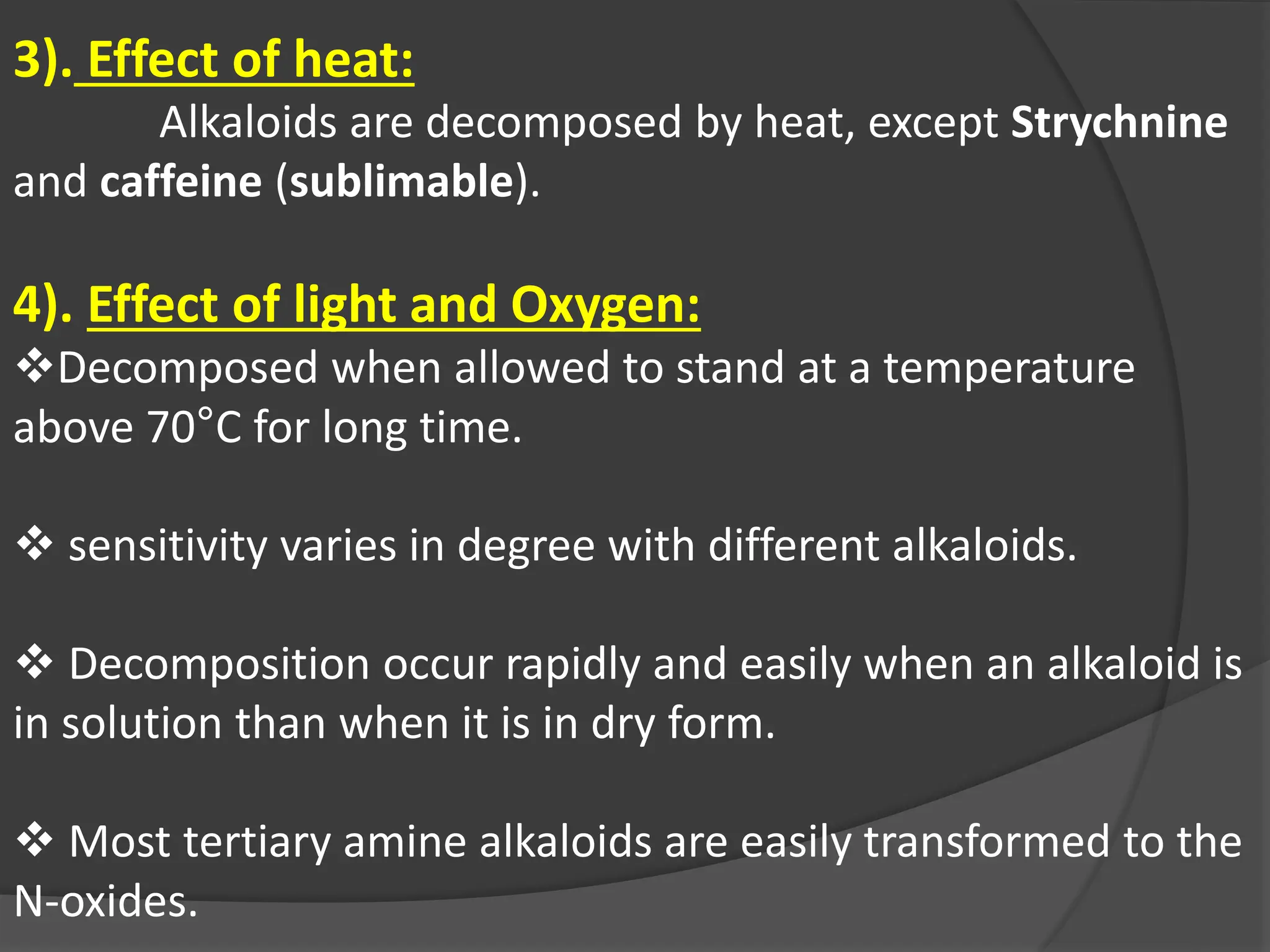 3). Effect of heat:
Alkaloids are decomposed by heat, except Strychnine
and caffeine (sublimable).
4). Effect of light and Oxygen:
Decomposed when allowed to stand at a temperature
above 70°C for long time.
 sensitivity varies in degree with different alkaloids.
 Decomposition occur rapidly and easily when an alkaloid is
in solution than when it is in dry form.
 Most tertiary amine alkaloids are easily transformed to the
N-oxides.
 