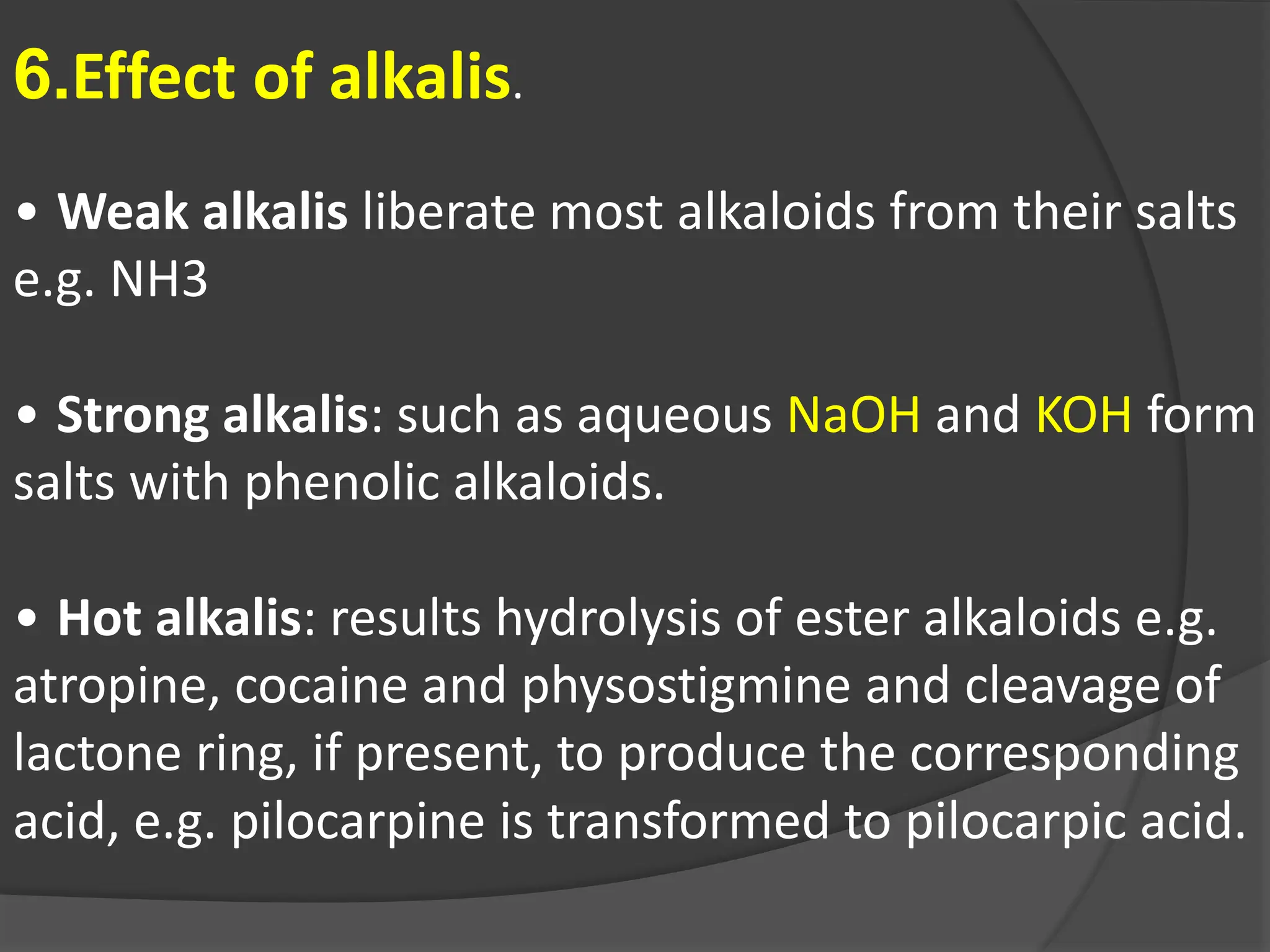 6.Effect of alkalis.
• Weak alkalis liberate most alkaloids from their salts
e.g. NH3
• Strong alkalis: such as aqueous NaOH and KOH form
salts with phenolic alkaloids.
• Hot alkalis: results hydrolysis of ester alkaloids e.g.
atropine, cocaine and physostigmine and cleavage of
lactone ring, if present, to produce the corresponding
acid, e.g. pilocarpine is transformed to pilocarpic acid.
 