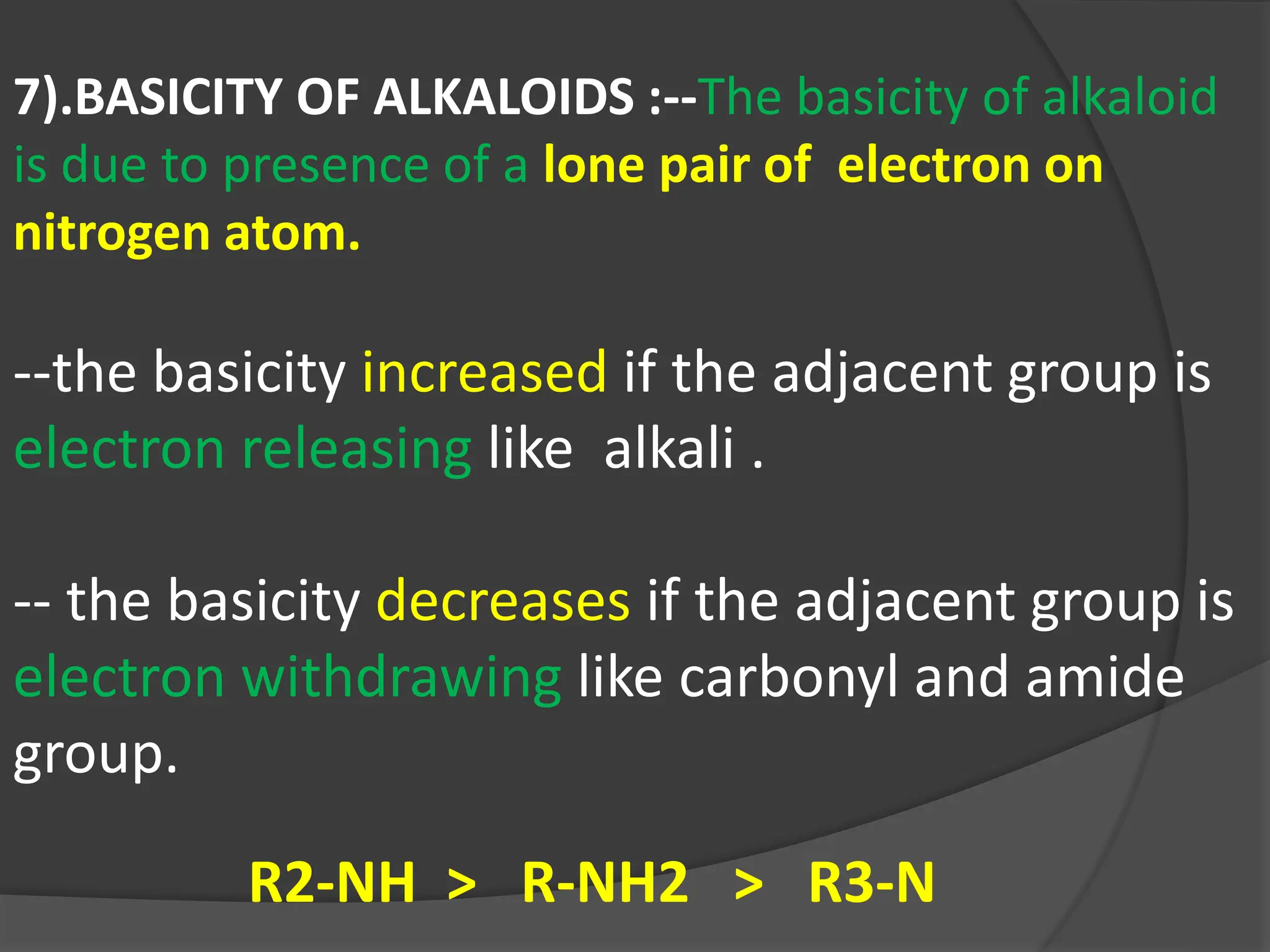 7).BASICITY OF ALKALOIDS :--The basicity of alkaloid
is due to presence of a lone pair of electron on
nitrogen atom.
--the basicity increased if the adjacent group is
electron releasing like alkali .
-- the basicity decreases if the adjacent group is
electron withdrawing like carbonyl and amide
group.
R2-NH > R-NH2 > R3-N
 
