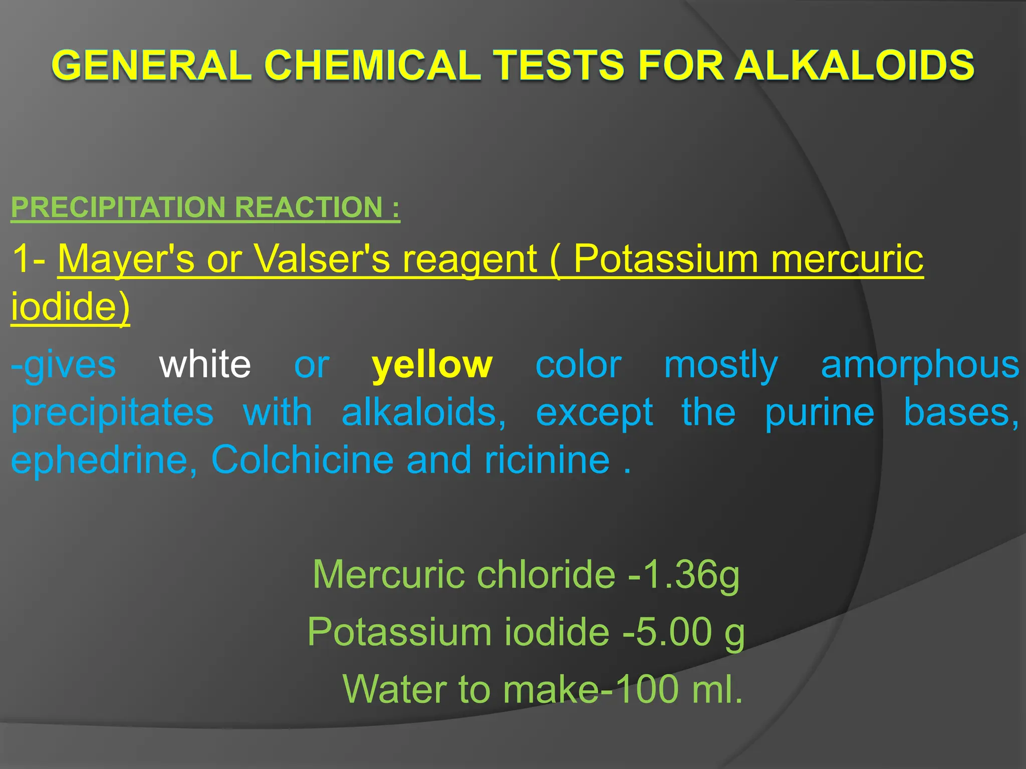 PRECIPITATION REACTION :
1- Mayer's or Valser's reagent ( Potassium mercuric
iodide)
-gives white or yellow color mostly amorphous
precipitates with alkaloids, except the purine bases,
ephedrine, Colchicine and ricinine .
Mercuric chloride -1.36g
Potassium iodide -5.00 g
Water to make-100 ml.
 