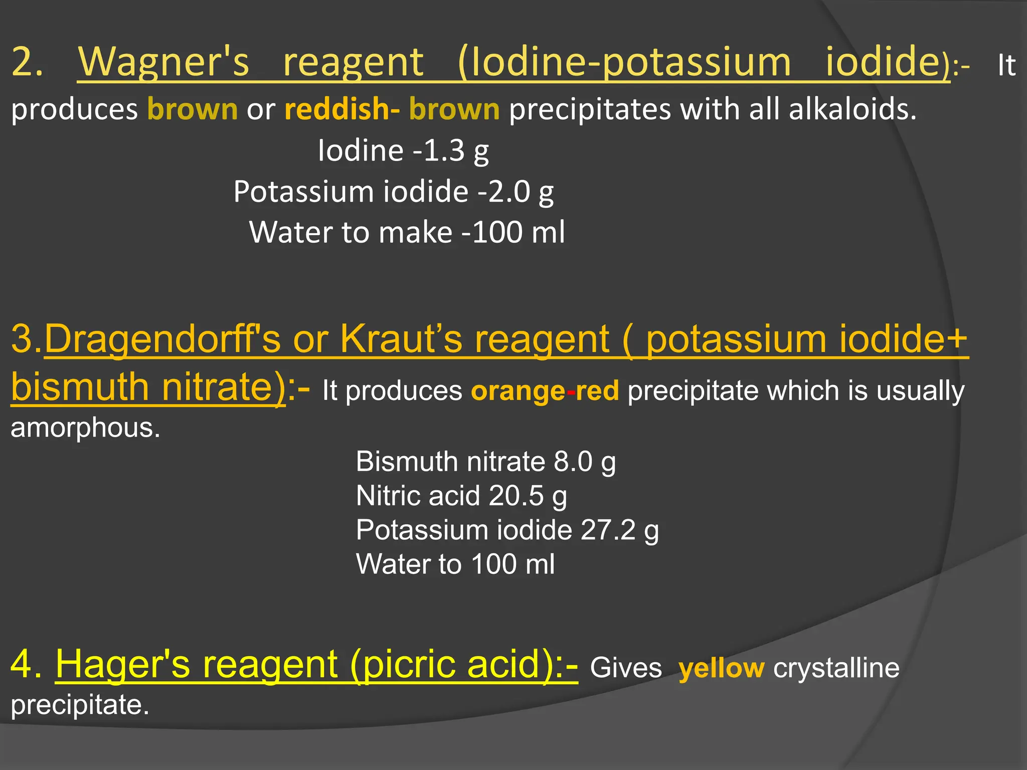 2. Wagner's reagent (Iodine-potassium iodide):- It
produces brown or reddish- brown precipitates with all alkaloids.
Iodine -1.3 g
Potassium iodide -2.0 g
Water to make -100 ml
3.Dragendorff's or Kraut’s reagent ( potassium iodide+
bismuth nitrate):- It produces orange-red precipitate which is usually
amorphous.
Bismuth nitrate 8.0 g
Nitric acid 20.5 g
Potassium iodide 27.2 g
Water to 100 ml
4. Hager's reagent (picric acid):- Gives yellow crystalline
precipitate.
 