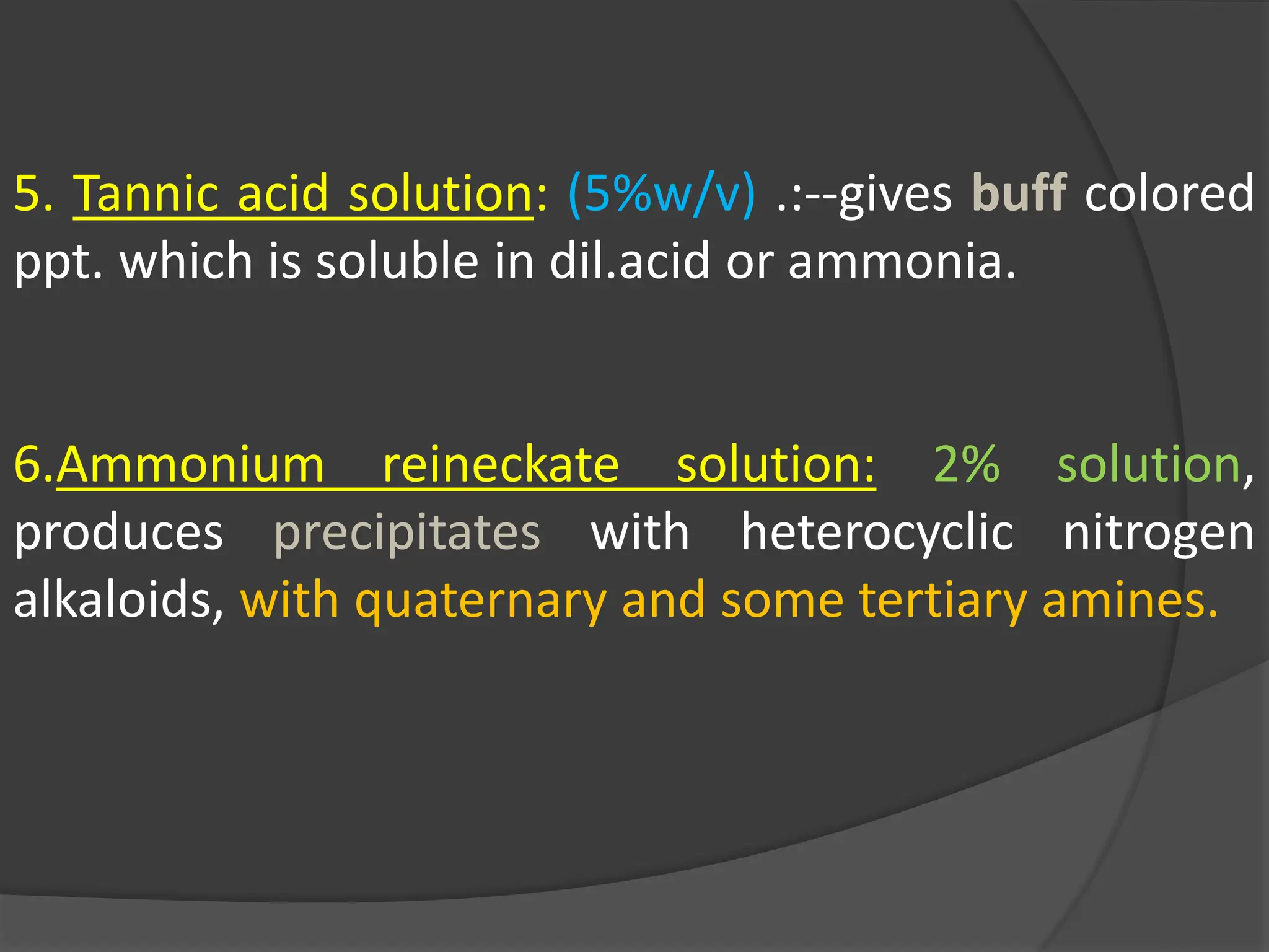 5. Tannic acid solution: (5%w/v) .:--gives buff colored
ppt. which is soluble in dil.acid or ammonia.
6.Ammonium reineckate solution: 2% solution,
produces precipitates with heterocyclic nitrogen
alkaloids, with quaternary and some tertiary amines.
 