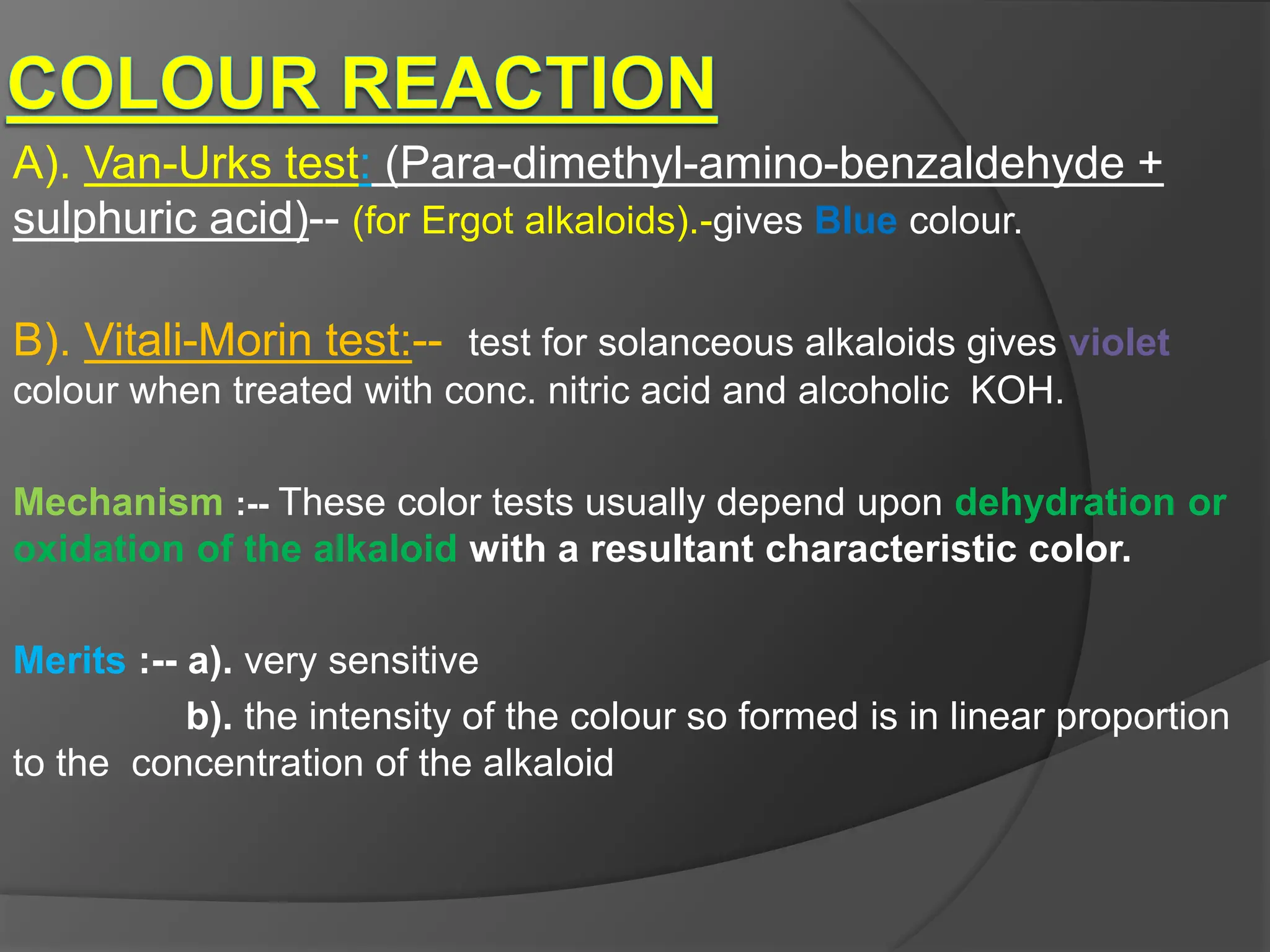 A). Van-Urks test: (Para-dimethyl-amino-benzaldehyde +
sulphuric acid)-- (for Ergot alkaloids).-gives Blue colour.
B). Vitali-Morin test:-- test for solanceous alkaloids gives violet
colour when treated with conc. nitric acid and alcoholic KOH.
Mechanism :-- These color tests usually depend upon dehydration or
oxidation of the alkaloid with a resultant characteristic color.
Merits :-- a). very sensitive
b). the intensity of the colour so formed is in linear proportion
to the concentration of the alkaloid
 