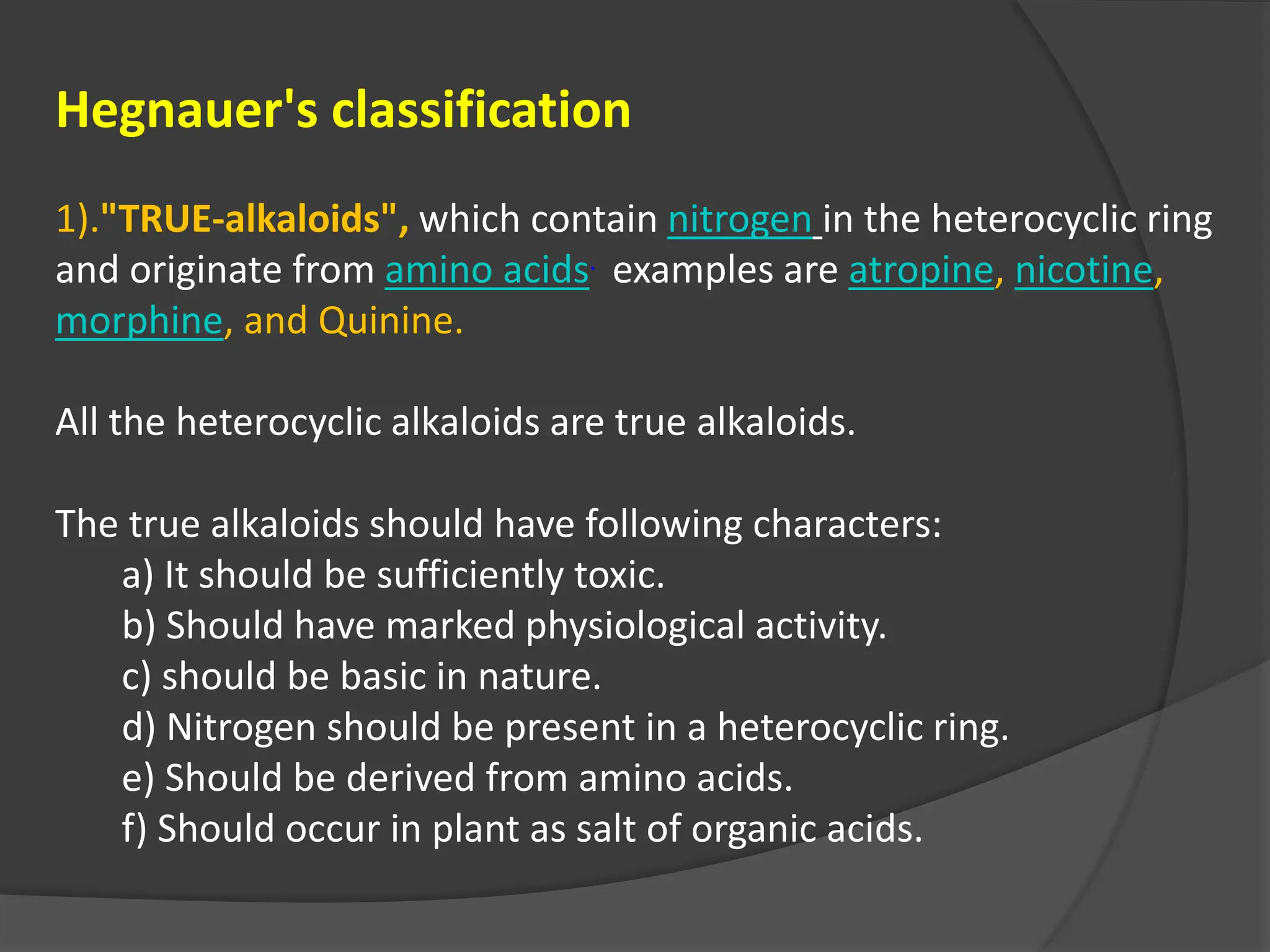 Hegnauer's classification
1)."TRUE-alkaloids", which contain nitrogen in the heterocyclic ring
and originate from amino acids. examples are atropine, nicotine,
morphine, and Quinine.
All the heterocyclic alkaloids are true alkaloids.
The true alkaloids should have following characters:
a) It should be sufficiently toxic.
b) Should have marked physiological activity.
c) should be basic in nature.
d) Nitrogen should be present in a heterocyclic ring.
e) Should be derived from amino acids.
f) Should occur in plant as salt of organic acids.
 