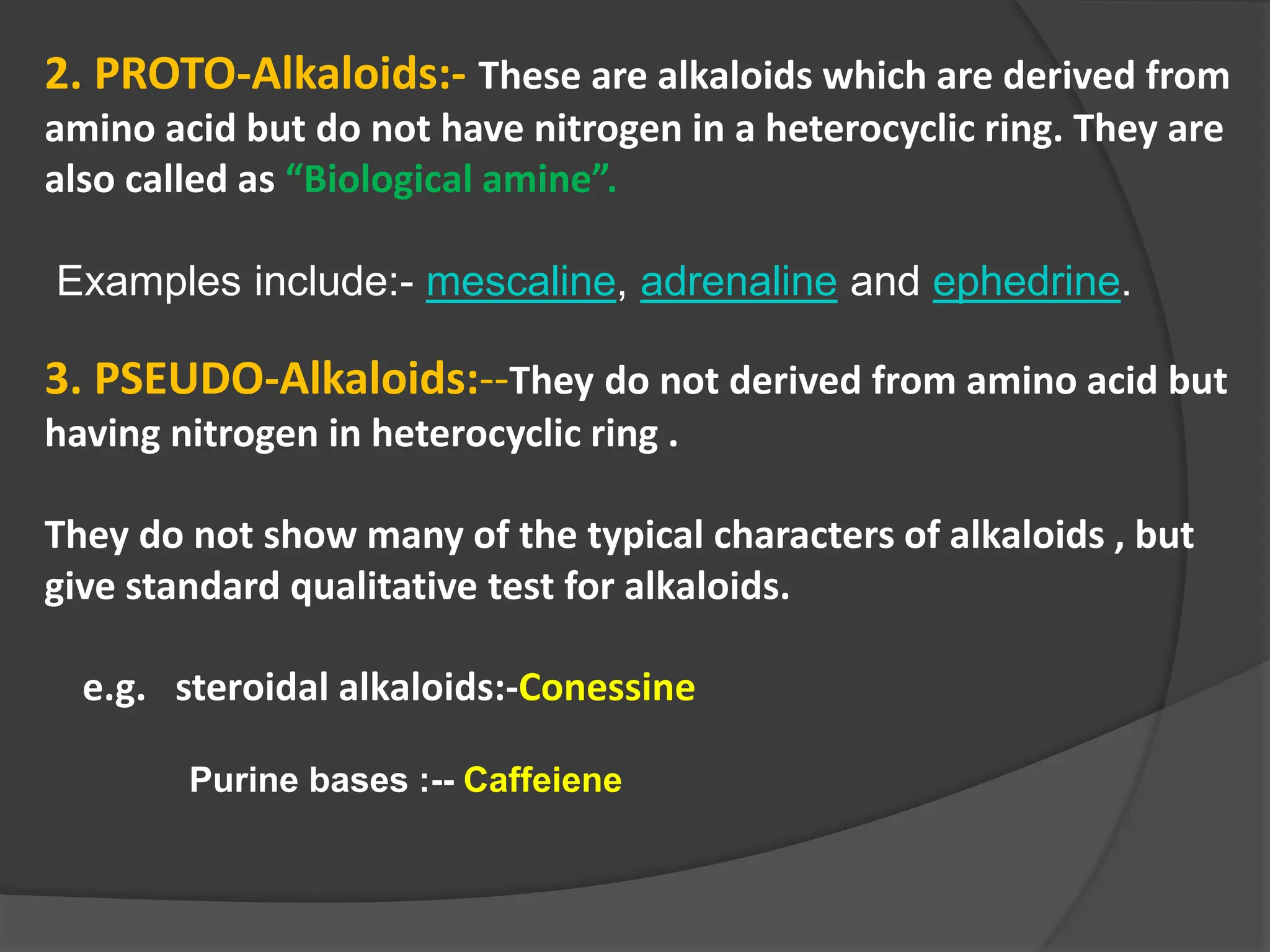 2. PROTO-Alkaloids:- These are alkaloids which are derived from
amino acid but do not have nitrogen in a heterocyclic ring. They are
also called as “Biological amine”.
Examples include:- mescaline, adrenaline and ephedrine.
3. PSEUDO-Alkaloids:--They do not derived from amino acid but
having nitrogen in heterocyclic ring .
They do not show many of the typical characters of alkaloids , but
give standard qualitative test for alkaloids.
e.g. steroidal alkaloids:-Conessine
Purine bases :-- Caffeiene
 