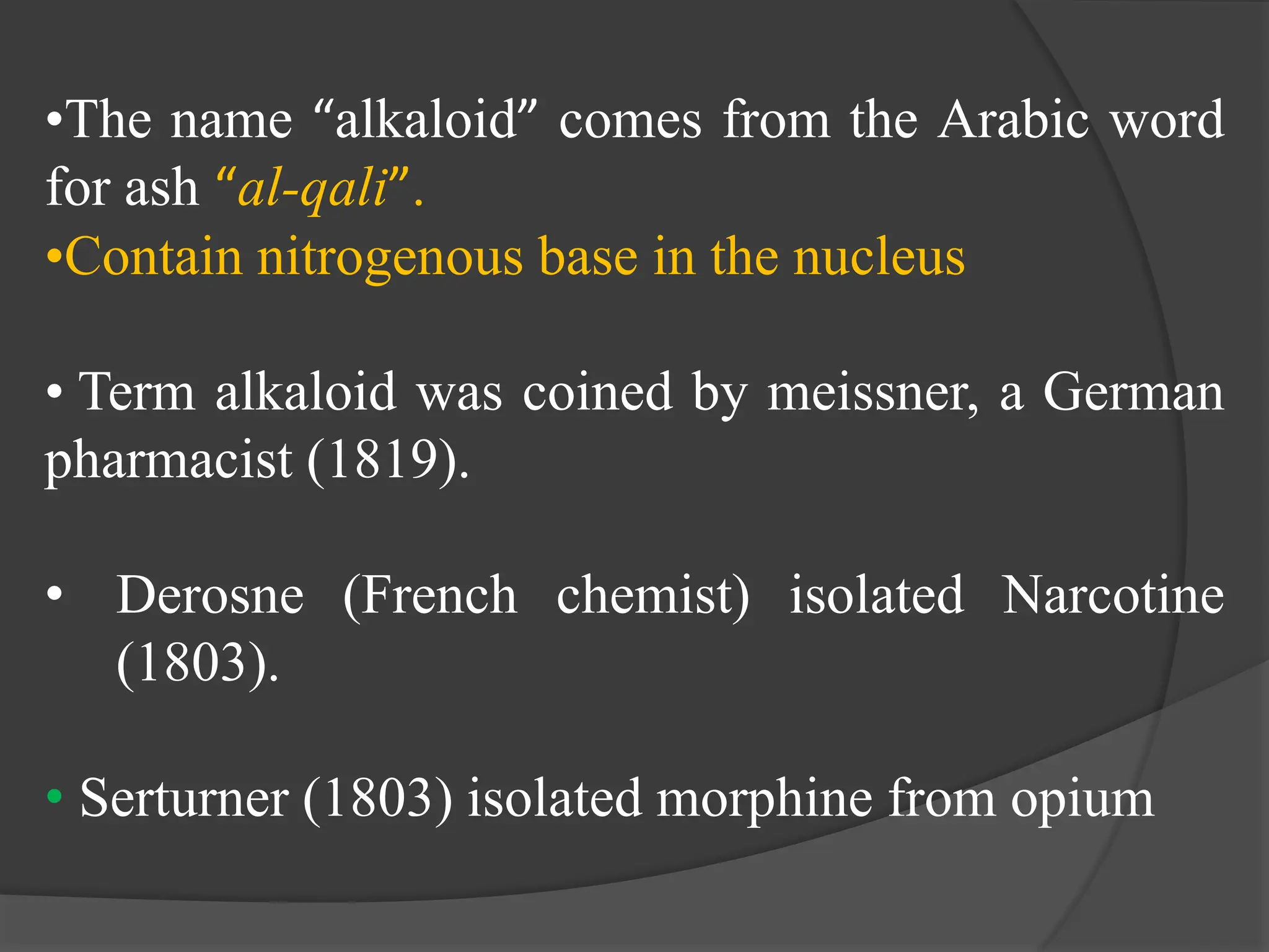 •The name “alkaloid” comes from the Arabic word
for ash “al-qali”.
•Contain nitrogenous base in the nucleus
• Term alkaloid was coined by meissner, a German
pharmacist (1819).
• Derosne (French chemist) isolated Narcotine
(1803).
• Serturner (1803) isolated morphine from opium
 