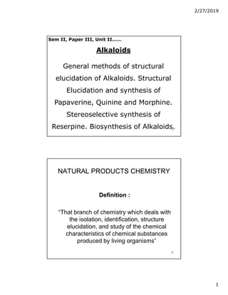 2/27/2019
1
1
Alkaloids
General methods of structural
elucidation of Alkaloids. Structural
Elucidation and synthesis of
Papaverine, Quinine and Morphine.
Stereoselective synthesis of
Reserpine. Biosynthesis of Alkaloids.
Sem II, Paper III, Unit II……
2
NATURAL PRODUCTS CHEMISTRY
NATURAL PRODUCTS CHEMISTRY
Definition :
Definition :
“That branch of chemistry which deals with
the isolation, identification, structure
elucidation, and study of the chemical
characteristics of chemical substances
produced by living organisms”
 