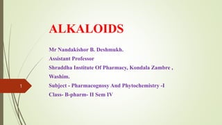 ALKALOIDS
Mr Nandakishor B. Deshmukh.
Assistant Professor
Shraddha Institute Of Pharmacy, Kondala Zambre ,
Washim.
Subject - Pharmacognosy And Phytochemistry -I
Class- B-pharm- II Sem IV
1
 