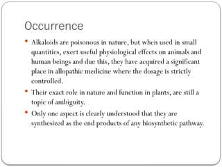 Occurrence
 Alkaloids are poisonous in nature, but when used in small
quantities, exert useful physiological effects on animals and
human beings and due this, they have acquired a significant
place in allopathic medicine where the dosage is strictly
controlled.
 Their exact role in nature and function in plants, are still a
topic of ambiguity.
 Only one aspect is clearly understood that they are
synthesized as the end products of any biosynthetic pathway.
 