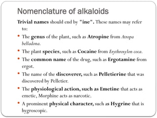 Nomenclature of alkaloids
Trivial names should end by "ine". These names may refer
to:
 The genus of the plant, such as Atropine from Atropa
belladona.
 The plant species, such as Cocaine from Erythroxylon coca.
 The common name of the drug, such as Ergotamine from
ergot.
 The name of the discoverer, such as Pelletierine that was
discovered by Pelletier.
 The physiological action, such as Emetine that acts as
emetic, Morphine acts as narcotic.
 A prominent physical character, such as Hygrine that is
hygroscopic.
 