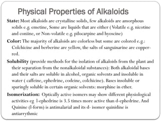 Physical Properties of Alkaloids
State: Most alkaloids are crystalline solids, few alkaloids are amorphous
solids e.g. emetine, Some are liquids that are either (Volatile e.g. nicotine
and coniine, or Non-volatile e.g. pilocarpine and hyoscine)
Color: The majority of alkaloids are colorless but some are colored e.g.:
Colchicine and berberine are yellow, the salts of sanguinarine are copper-
red.
Solubility (provide methods for the isolation of alkaloids from the plant and
their separation from the nonalkaloidal substances): Both alkaloidal bases
and their salts are soluble in alcohol, organic solvents and insoluble in
water ( caffeine, ephedrine, codeine, colchicine). Bases insoluble or
sparingly soluble in certain organic solvents: morphine in ether.
Isomerization: Optically active isomers may show different physiological
activities eg l-ephedrine is 3.5 times more active than d-ephedrine.And
Quinine (l-form) is antimalarial and its d- isomer quinidine is
antiarrythmic
 