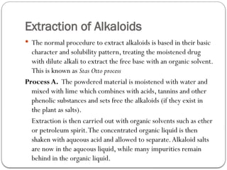 Extraction of Alkaloids
 The normal procedure to extract alkaloids is based in their basic
character and solubility pattern, treating the moistened drug
with dilute alkali to extract the free base with an organic solvent.
This is known as Stas Otto process
Process A. The powdered material is moistened with water and
mixed with lime which combines with acids, tannins and other
phenolic substances and sets free the alkaloids (if they exist in
the plant as salts).
Extraction is then carried out with organic solvents such as ether
or petroleum spirit.The concentrated organic liquid is then
shaken with aqueous acid and allowed to separate.Alkaloid salts
are now in the aqueous liquid, while many impurities remain
behind in the organic liquid.
 