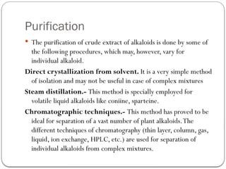 Purification
 The purification of crude extract of alkaloids is done by some of
the following procedures, which may, however, vary for
individual alkaloid.
Direct crystallization from solvent. It is a very simple method
of isolation and may not be useful in case of complex mixtures
Steam distillation.- This method is specially employed for
volatile liquid alkaloids like coniine, sparteine.
Chromatographic techniques.- This method has proved to be
ideal for separation of a vast number of plant alkaloids.The
different techniques of chromatography (thin layer, column, gas,
liquid, ion exchange, HPLC, etc.) are used for separation of
individual alkaloids from complex mixtures.
 