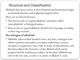 Structure and Classification
Alkaloids show great variety in their botanical and biochemical origin,
in chemical structure and in pharmacological action.
There are two broad divisions:
 Non-heterocyclic or atypical alkaloids, sometimes called
‘protoalkaloids’ or biological amines.
 Heterocyclic or typical alkaloids, divided into 14 groups according
to their ring structure.
The nitrogen of alkaloids
 Alkaloids, taken in their broadest sense, may have a nitrogen atom
which is primary (mescaline), secondary (ephedrine), tertiary
(atropine) or quaternary (one of the N atoms of tubocurarine), and
this factor affects the derivatives of the alkaloid which can be
prepared and the isolation procedures. In the plant, alkaloids may
exist in the free state, as salts or as amine or alkaloid N-oxides.
 