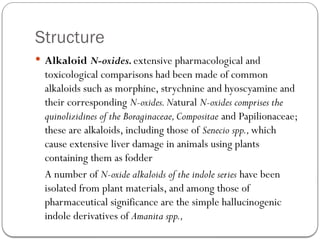 Structure
 Alkaloid N-oxides.extensive pharmacological and
toxicological comparisons had been made of common
alkaloids such as morphine, strychnine and hyoscyamine and
their corresponding N-oxides.Natural N-oxides comprises the
quinolizidines of the Boraginaceae,Compositae and Papilionaceae;
these are alkaloids, including those of Senecio spp.,which
cause extensive liver damage in animals using plants
containing them as fodder
A number of N-oxide alkaloids of the indole series have been
isolated from plant materials, and among those of
pharmaceutical significance are the simple hallucinogenic
indole derivatives of Amanita spp.,
 