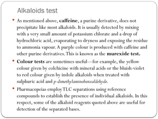 Alkaloids test
 As mentioned above, caffeine, a purine derivative, does not
precipitate like most alkaloids. It is usually detected by mixing
with a very small amount of potassium chlorate and a drop of
hydrochloric acid, evaporating to dryness and exposing the residue
to ammonia vapour.A purple colour is produced with caffeine and
other purine derivatives.This is known as the murexide test.
 Colour tests are sometimes useful—for example, the yellow
colour given by colchicine with mineral acids or the bluish-violet
to red colour given by indole alkaloids when treated with
sulphuric acid and p-dimethylaminobenzaldehyde.
 Pharmacopeias employTLC separations using reference
compounds to establish the presence of individual alkaloids. In this
respect, some of the alkaloid reagents quoted above are useful for
detection of the separated bases.
 