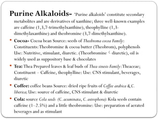 Purine Alkaloids- ‘Purine alkaloids’ constitute secondary
metabolites and are derivatives of xanthine; three well-known examples
are caffeine (1,3,7-trimethylxanthine), theophylline (1,3-
dimethylaxanthine) and theobromine (3,7-dimethylxanthine).
 Cocoa- Cocoa bean Source: seeds of Theobroma cocoa Family:
Constituents:Theobromine & cocoa butter (Theobrom), polyphenols
Use: Nutritive, stimulant, diuretic. (Theorbromine diuretic), oil is

widely used as suppository base & chocolates
 Tea: Thea Prepared leaves & leaf buds of Thea sinesis Family:Theaceae;
Constituent – Caffeine, theophylline: Use: CNS stimulant, beverages,
diuretic
 Coffee: coffee beans Source: dried ripe fruits of Coffee arabica & C.
liberica;Use: source of caffeine, CNS stimulant & diuretic
 Cola: source Cola seeds (C.acuminata, C.astrophora):Kola seeds contain
caffeine (1–2.5%) and a little theobromine: Use: preparation of aerated
beverages and as stimulant
 