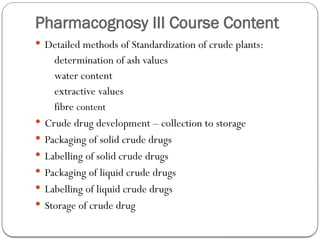 Pharmacognosy III Course Content
 Detailed methods of Standardization of crude plants:
determination of ash values
water content
extractive values
fibre content
 Crude drug development – collection to storage
 Packaging of solid crude drugs
 Labelling of solid crude drugs
 Packaging of liquid crude drugs
 Labelling of liquid crude drugs
 Storage of crude drug
 
