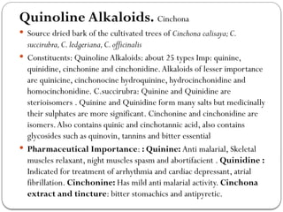 Quinoline Alkaloids. Cinchona
 Source dried bark of the cultivated trees of Cinchona calisaya;C.
succirubra,C.ledgeriana,C.officinalis
 Constituents: Quinoline Alkaloids: about 25 types Imp: quinine,
quinidine, cinchonine and cinchonidine.Alkaloids of lesser importance
are quinicine, cinchonocine hydroquinine, hydrocinchonidine and
homocinchonidine. C.succirubra: Quinine and Quinidine are
sterioisomers . Quinine and Quinidine form many salts but medicinally
their sulphates are more significant. Cinchonine and cinchonidine are
isomers.Also contains quinic and cinchotannic acid, also contains
glycosides such as quinovin, tannins and bitter essential
 Pharmaceutical Importance: : Quinine: Anti malarial, Skeletal
muscles relaxant, night muscles spasm and abortifacient . Quinidine :
Indicated for treatment of arrhythmia and cardiac depressant, atrial
fibrillation. Cinchonine: Has mild anti malarial activity. Cinchona
extract and tincture: bitter stomachics and antipyretic.
 
