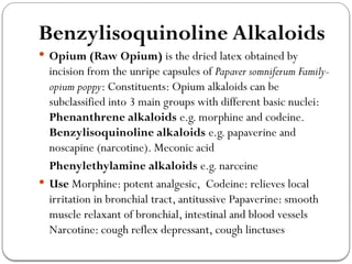 Benzylisoquinoline Alkaloids
 Opium (Raw Opium) is the dried latex obtained by
incision from the unripe capsules of Papaver somniferum Family-
opium poppy: Constituents: Opium alkaloids can be
subclassified into 3 main groups with different basic nuclei:
Phenanthrene alkaloids e.g. morphine and codeine.
Benzylisoquinoline alkaloids e.g. papaverine and
noscapine (narcotine). Meconic acid
Phenylethylamine alkaloids e.g. narceine
 Use Morphine: potent analgesic, Codeine: relieves local
irritation in bronchial tract, antitussive Papaverine: smooth
muscle relaxant of bronchial, intestinal and blood vessels
Narcotine: cough reflex depressant, cough linctuses
 