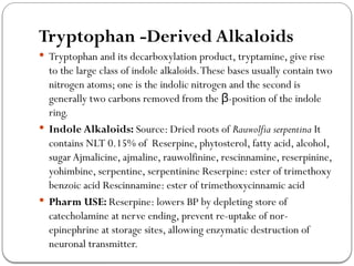 Tryptophan -Derived Alkaloids
 Tryptophan and its decarboxylation product, tryptamine, give rise
to the large class of indole alkaloids.These bases usually contain two
nitrogen atoms; one is the indolic nitrogen and the second is
generally two carbons removed from the -position of the indole
β
ring.
 Indole Alkaloids: Source: Dried roots of Rauwolfia serpentina It
contains NLT 0.15% of Reserpine, phytosterol, fatty acid, alcohol,
sugar Ajmalicine, ajmaline, rauwolfinine, rescinnamine, reserpinine,
yohimbine, serpentine, serpentinine Reserpine: ester of trimethoxy
benzoic acid Rescinnamine: ester of trimethoxycinnamic acid
 Pharm USE: Reserpine: lowers BP by depleting store of
catecholamine at nerve ending, prevent re-uptake of nor-
epinephrine at storage sites, allowing enzymatic destruction of
neuronal transmitter.
 