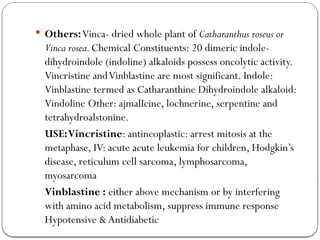  Others:Vinca- dried whole plant of Catharanthus roseus or
Vinca rosea.Chemical Constituents: 20 dimeric indole-
dihydroindole (indoline) alkaloids possess oncolytic activity.
Vincristine andVinblastine are most significant. Indole:
Vinblastine termed as Catharanthine Dihydroindole alkaloid:
Vindoline Other: ajmalIcine, lochnerine, serpentine and
tetrahydroalstonine.
USE:Vincristine: antineoplastic: arrest mitosis at the
metaphase, IV: acute acute leukemia for children, Hodgkin’s
disease, reticulum cell sarcoma, lymphosarcoma,
myosarcoma
Vinblastine : either above mechanism or by interfering
with amino acid metabolism, suppress immune response
Hypotensive & Antidiabetic
 