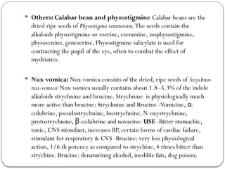  Others: Calabar bean and physostigmine Calabar beans are the
dried ripe seeds of Physostigma venenosum;The seeds contain the
alkaloids physostigmine or eserine, eseramine, isophysostigmine,
physovenine, geneserine, Physostigmine salicylate is used for
contracting the pupil of the eye, often to combat the effect of
mydriatics.
 Nux vomica: Nux vomica consists of the dried, ripe seeds of Strychnos
nux-vomica:Nux vomica usually contains about 1.8–5.3% of the indole
alkaloids strychnine and brucine. Strychnine is physiologically much
more active than brucine: Strychnine and Brucine -Vomicine, -
α
colubrine, pseudostrychnine, Isostrychnine, N-oxystrychnine,
protostrychnine, -
β colubrine and novacine: USE -Bitter stomachic,
tonic, CNS stimulant, increases BP, certain forms of cardiac failure,
stimulant for respiratory & CVS -Brucine: very less physiological
action, 1/6 th potency as compared to strychine, 4 times bitter than
strychine. Brucine: denaturinng alcohol, inedible fats, dog poison.
 