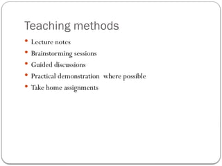 Teaching methods
 Lecture notes
 Brainstorming sessions
 Guided discussions
 Practical demonstration where possible
 Take home assignments
 