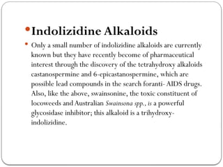 Indolizidine Alkaloids
 Only a small number of indolizidine alkaloids are currently
known but they have recently become of pharmaceutical
interest through the discovery of the tetrahydroxy alkaloids
castanospermine and 6-epicastanospermine, which are
possible lead compounds in the search foranti-AIDS drugs.
Also, like the above, swainsonine, the toxic constituent of
locoweeds andAustralian Swainsona spp.,is a powerful
glycosidase inhibitor; this alkaloid is a trihydroxy-
indolizidine.
 