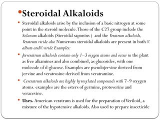Steroidal Alkaloids
 Steroidal alkaloids arise by the inclusion of a basic nitrogen at some
point in the steroid molecule.Those of the C27 group include the
Solanum alkaloids (Steroidal saponins ) and the Veratrum alkaloids,
Veratrum viride also Numerous steroidal alkaloids are present in both V.
album andV.viride Examples:
 Jerveratrum alkaloids contain only 1–3 oxygen atoms and occur in the plant
as free alkamines and also combined, as glucosides, with one
molecule of d-glucose. Examples are pseudojervine derived from
jervine and veratrosine derived from veratramine.
 Ceveratrum alkaloids are highly hyroxylated compounds with 7–9 oxygen
atoms. examples are the esters of germine, protoverine and
veracevine.
 Uses. American veratrum is used for the preparation ofVeriloid, a
mixture of the hypotensive alkaloids.Also used to prepare insecticide
 