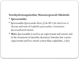 Tetrahydroisoquinoline Monoterpenoid Alkaloids
 Ipecacuanha
 Ipecacuanha (Ipecacuanha Root) of the BP is the dried root or
rhizome and root of Cephaëlis ipecacuanha.Constituents:
Ipecacuanhaand emetine
 Uses. Ipecacuanha is used as an expectorant and emetic and
in the treatment of amoebic dysentery Emetine has a more
expectorant and less emetic action than cephaëline, a fact
 