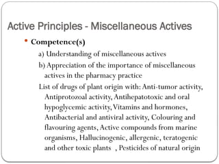 Active Principles - Miscellaneous Actives
 Competence(s)
a) Understanding of miscellaneous actives
b)Appreciation of the importance of miscellaneous
actives in the pharmacy practice
List of drugs of plant origin with:Anti-tumor activity,
Antiprotozoal activity,Antihepatotoxic and oral
hypoglycemic activity,Vitamins and hormones,
Antibacterial and antiviral activity, Colouring and
flavouring agents,Active compounds from marine
organisms, Hallucinogenic, allergenic, teratogenic
and other toxic plants , Pesticides of natural origin
 