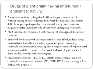 Drugs of plant origin having anti-tumor /
anticancer activity
 A successful anticancer drug should kill or incapacitate cancer cells
without causing excessive damage to normal dividing cells.This ideal is
difficult, or perhaps impossible, to attain and is why cancer patients
frequently suffer unpleasant side-effects when undergoing treatment.
 Plant materials have been used in the treatment of malignant diseases for
centuries
 Extracted from suspected anticancer activity are purified, isolated using
standard techniques then laboratory against neoplasm. Promising
chemicals are subsequently tested against a range of standard experimental
neoplasms, and then considered for preclinical toxicological studies if
these results are sufficiently encouraging.
 Separation techniques (TLC, HPLC, chiral chromatography, etc.) and
chemical structure determination (MS, NMR, UV, X-ray crystallography)
of the active principle:
 