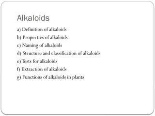 Alkaloids
a) Definition of alkaloids
b) Properties of alkaloids
c) Naming of alkaloids
d) Structure and classification of alkaloids
e)Tests for alkaloids
f) Extraction of alkaloids
g) Functions of alkaloids in plants
 