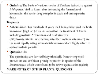  Quinine: The barks of various species of Cinchona bark active against
P.falciparum.bind to haem, thus preventing the formation of
haemozoin; the haem–drug complex is toxic and causesparasite
death
Terpenes
 Artemisinin: For hundreds of years the Chinese have used the herb
known as Qing Hao (Artemisia annua) for the treatment of fevers
including malaria.Artemisinin and its derivatives
(dihydroartemisinin, artemether, arteether, sodium artesunate) are
the most rapidly acting antimalarials known and are highly selective
against malaria parasite
 Quassinoids
The quassinoids are derived biosynthetically from triterpenoid
precursors and are bitter principles present in species of the
Simaroubaceae,which were found to be active against avian malaria
MAKE NOTES OF OTHER PLANTS: QUINONES
 