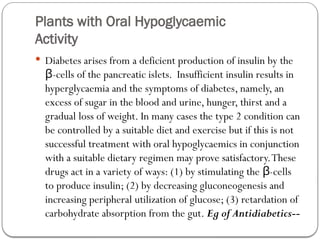Plants with Oral Hypoglycaemic
Activity
 Diabetes arises from a deficient production of insulin by the
-cells of the pancreatic islets. Insufficient insulin results in
β
hyperglycaemia and the symptoms of diabetes, namely, an
excess of sugar in the blood and urine, hunger, thirst and a
gradual loss of weight. In many cases the type 2 condition can
be controlled by a suitable diet and exercise but if this is not
successful treatment with oral hypoglycaemics in conjunction
with a suitable dietary regimen may prove satisfactory.These
drugs act in a variety of ways: (1) by stimulating the -cells
β
to produce insulin; (2) by decreasing gluconeogenesis and
increasing peripheral utilization of glucose; (3) retardation of
carbohydrate absorption from the gut. Eg of Antidiabetics--
 