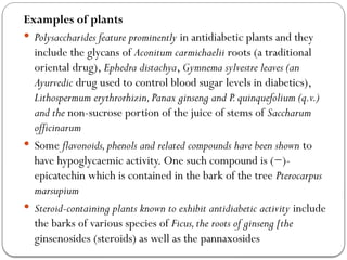 Examples of plants
 Polysaccharides feature prominently in antidiabetic plants and they
include the glycans of Aconitum carmichaelii roots (a traditional
oriental drug), Ephedra distachya, Gymnema sylvestre leaves (an
Ayurvedic drug used to control blood sugar levels in diabetics),
Lithospermum erythrorhizin,Panax ginseng and P.quinquefolium (q.v.)
and the non-sucrose portion of the juice of stems of Saccharum
officinarum
 Some flavonoids,phenols and related compounds have been shown to
have hypoglycaemic activity. One such compound is (−)-
epicatechin which is contained in the bark of the tree Pterocarpus
marsupium
 Steroid-containing plants known to exhibit antidiabetic activity include
the barks of various species of Ficus,the roots of ginseng [the
ginsenosides (steroids) as well as the pannaxosides
 